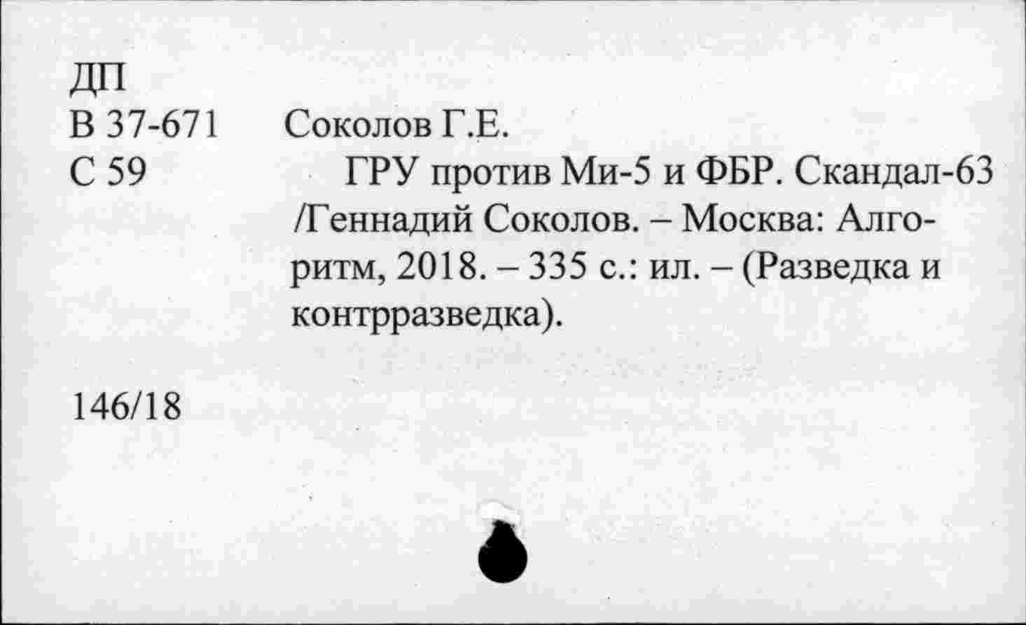 ﻿ДП
В 37-671 Соколов Г.Е.
С 59	ГРУ против Ми-5 и ФБР. Скандал-63
/Геннадий Соколов. - Москва: Алгоритм, 2018. -335 с.: ил. - (Разведка и контрразведка).
146/18